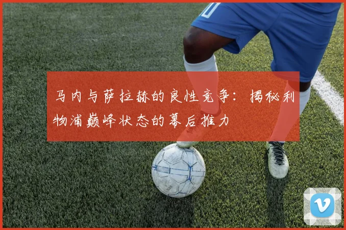 马内与萨拉赫的良性竞争:揭秘利物浦巅峰状态的幕后推力