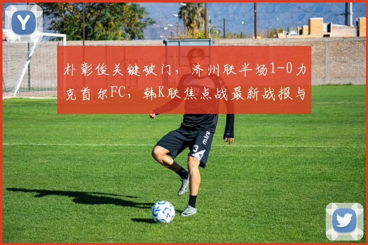 朴彰俊关键破门，济州联半场1-0力克首尔FC，韩K联焦点战最新战报与分析