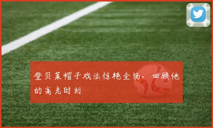登贝莱帽子戏法惊艳全场，回顾他的高光时刻