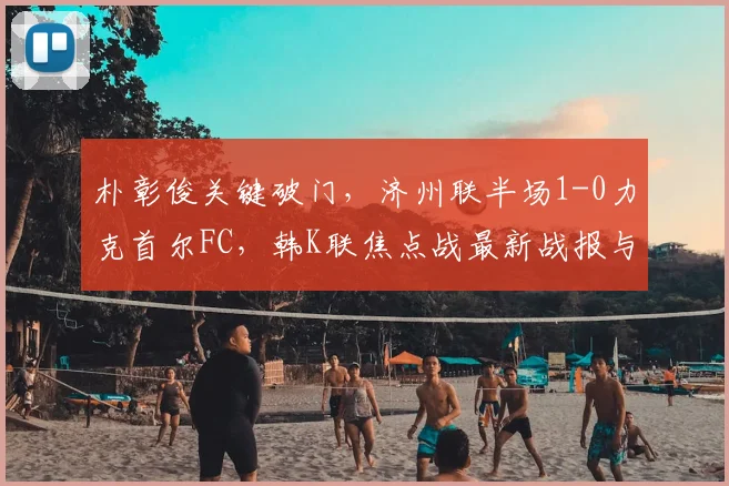 朴彰俊关键破门,济州联半场1-0力克首尔FC,韩K联焦点战最新战报与分析