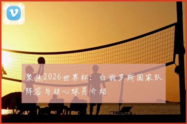 聚焦2026世界杯：白俄罗斯国家队阵容与核心球员介绍