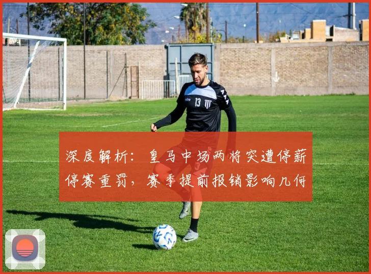 深度解析:皇马中场两将突遭停薪停赛重罚,赛季提前报销影响几何?
