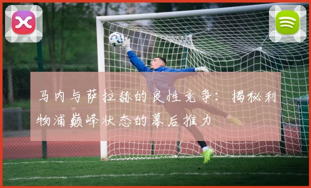马内与萨拉赫的良性竞争：揭秘利物浦巅峰状态的幕后推力